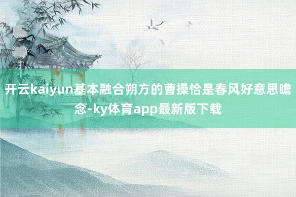 开云kaiyun基本融合朔方的曹操恰是春风好意思瞻念-ky体育app最新版下载