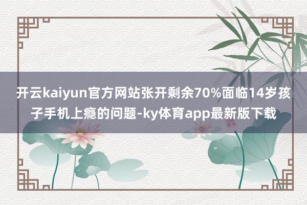 开云kaiyun官方网站张开剩余70%面临14岁孩子手机上瘾的问题-ky体育app最新版下载