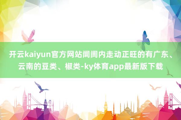 开云kaiyun官方网站阛阓内走动正旺的有广东、云南的豆类、椒类-ky体育app最新版下载