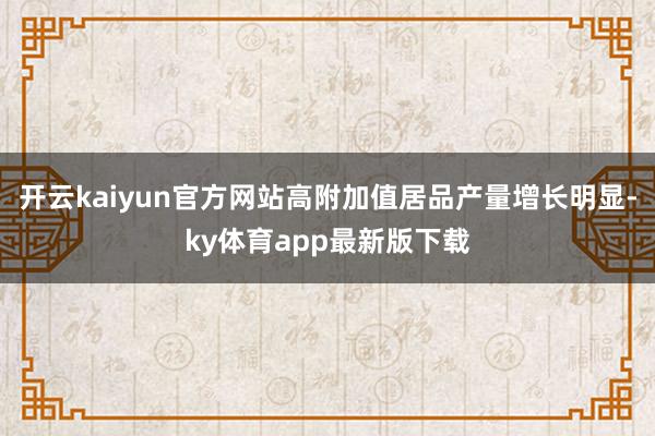 开云kaiyun官方网站高附加值居品产量增长明显-ky体育app最新版下载