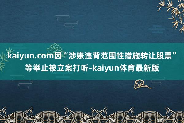 kaiyun.com因“涉嫌违背范围性措施转让股票”等举止被立案打听-kaiyun体育最新版