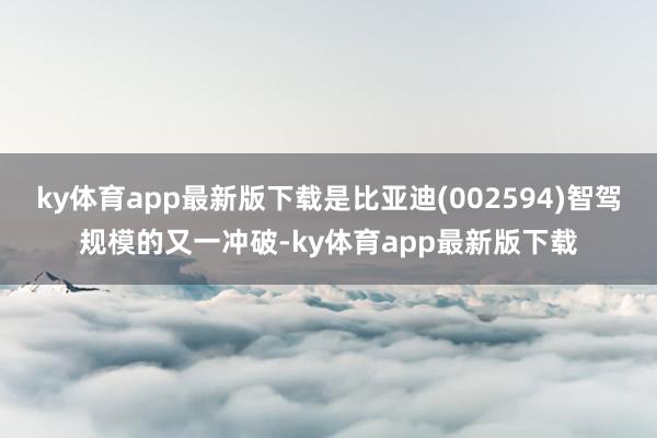 ky体育app最新版下载是比亚迪(002594)智驾规模的又一冲破-ky体育app最新版下载