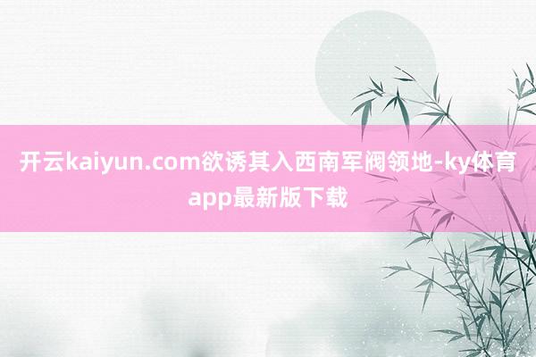 开云kaiyun.com欲诱其入西南军阀领地-ky体育app最新版下载