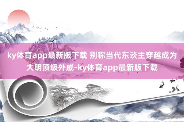 ky体育app最新版下载 别称当代东谈主穿越成为大明顶级外戚-ky体育app最新版下载