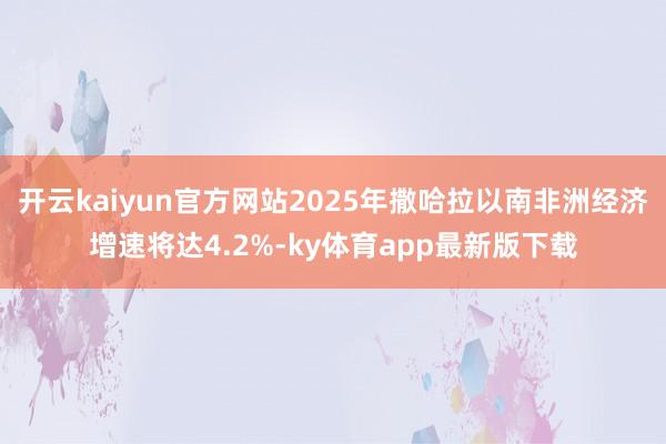 开云kaiyun官方网站2025年撒哈拉以南非洲经济增速将达4.2%-ky体育app最新版下载