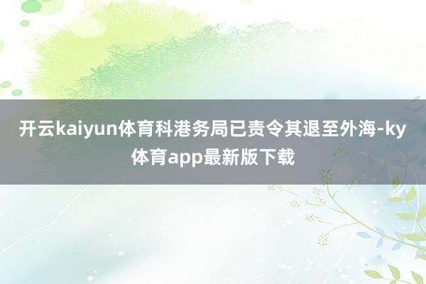 开云kaiyun体育科港务局已责令其退至外海-ky体育app最新版下载