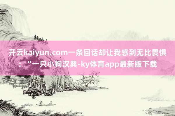 开云kaiyun.com一条回话却让我感到无比畏惧：“一只小狗汉典-ky体育app最新版下载