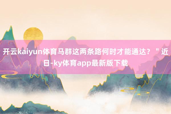 开云kaiyun体育马群这两条路何时才能通达？＂近日-ky体育app最新版下载