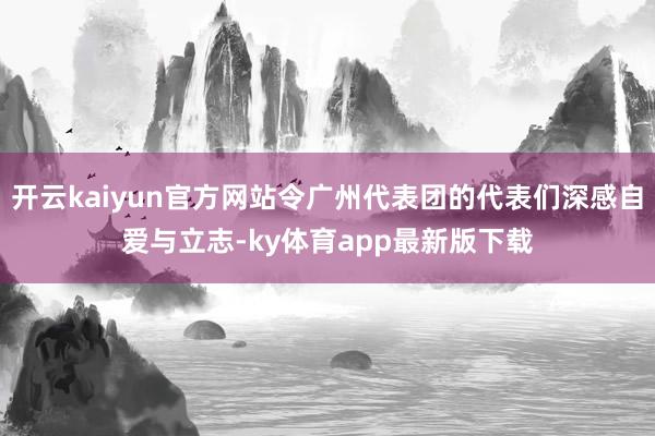 开云kaiyun官方网站令广州代表团的代表们深感自爱与立志-ky体育app最新版下载