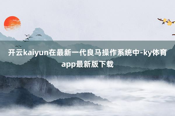 开云kaiyun在最新一代良马操作系统中-ky体育app最新版下载