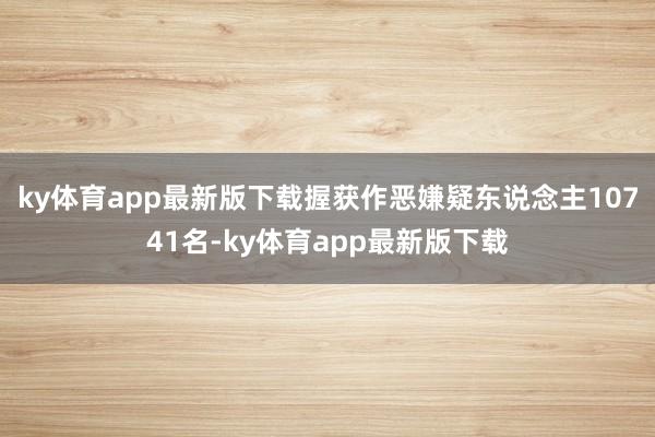 ky体育app最新版下载握获作恶嫌疑东说念主10741名-ky体育app最新版下载