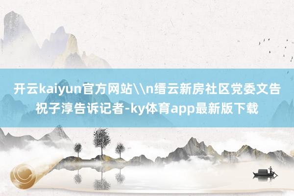 开云kaiyun官方网站\n缙云新房社区党委文告祝子淳告诉记者-ky体育app最新版下载