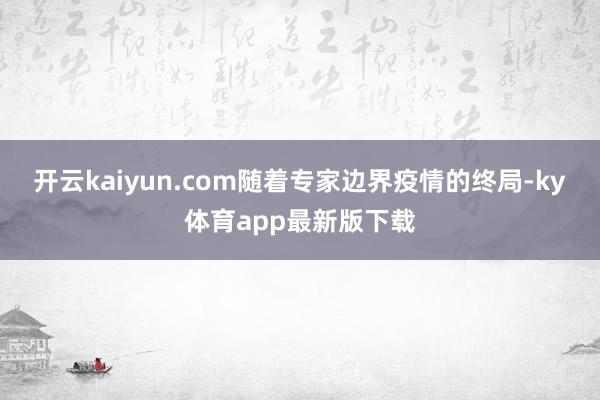 开云kaiyun.com随着专家边界疫情的终局-ky体育app最新版下载