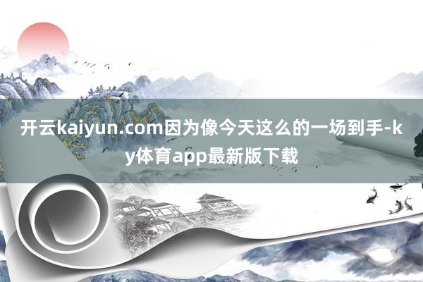 开云kaiyun.com因为像今天这么的一场到手-ky体育app最新版下载