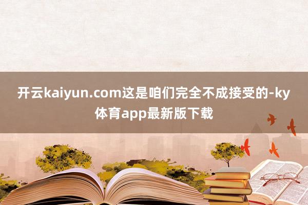 开云kaiyun.com这是咱们完全不成接受的-ky体育app最新版下载