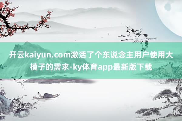 开云kaiyun.com激活了个东说念主用户使用大模子的需求-ky体育app最新版下载