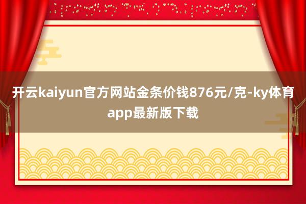 开云kaiyun官方网站金条价钱876元/克-ky体育app最新版下载