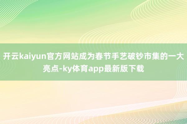 开云kaiyun官方网站成为春节手艺破钞市集的一大亮点-ky体育app最新版下载