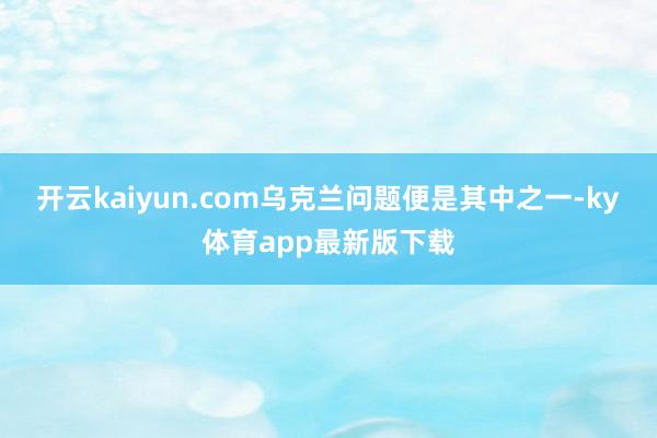 开云kaiyun.com乌克兰问题便是其中之一-ky体育app最新版下载