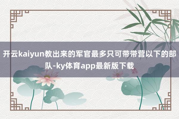 开云kaiyun教出来的军官最多只可带带营以下的部队-ky体育app最新版下载